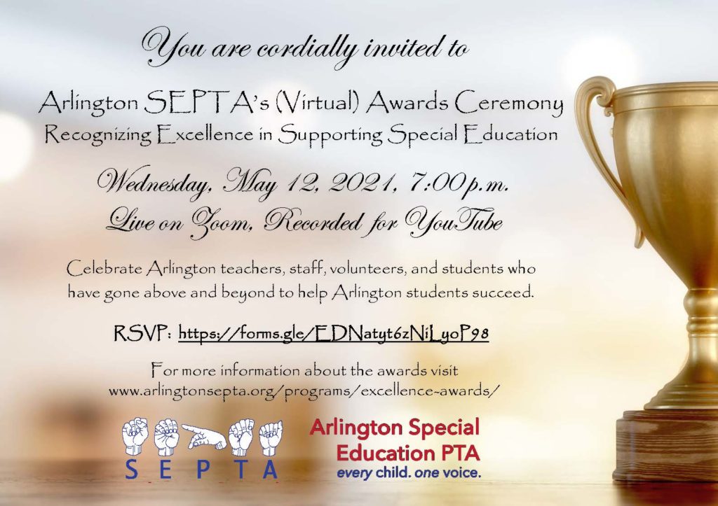 You are cordially invited to 
Arlington SEPTA’s (Virtual) Awards Ceremony
Recognizing Excellence in Supporting Special Education 

Wednesday, May 12, 2021, 7:00 p.m.
Live on Zoom, Recorded  for YouTube 

Celebrate Arlington teachers, staff, volunteers, and students who 
have gone above and beyond to help Arlington students succeed. 
